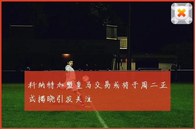 科纳特加盟皇马交易或将于周二正式揭晓引发关注