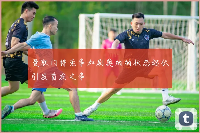 曼联门将竞争加剧奥纳纳状态起伏引发首发之争