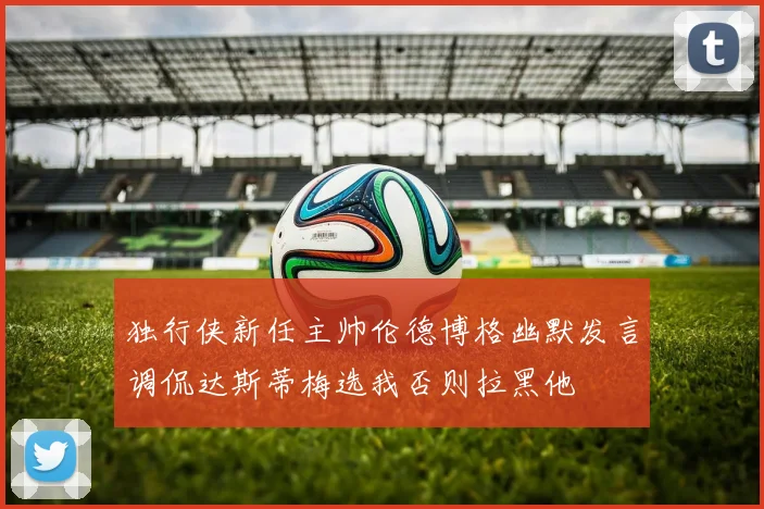 独行侠新任主帅伦德博格幽默发言调侃达斯蒂梅选我否则拉黑他