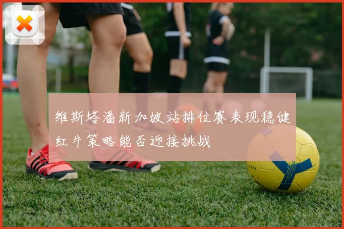 维斯塔潘新加坡站排位赛表现稳健红牛策略能否迎接挑战