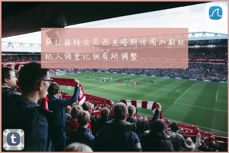 萨拉赫转会贝西克塔斯传闻加剧经纪人佣金比例有所调整