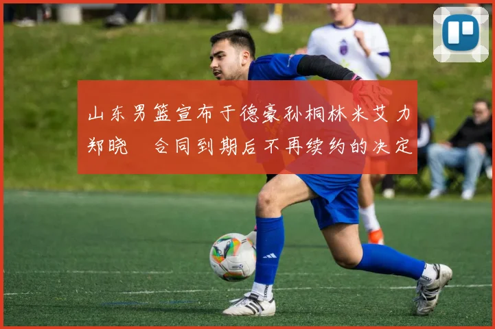 山东男篮宣布于德豪孙桐林米艾力郑晓垚合同到期后不再续约的决定