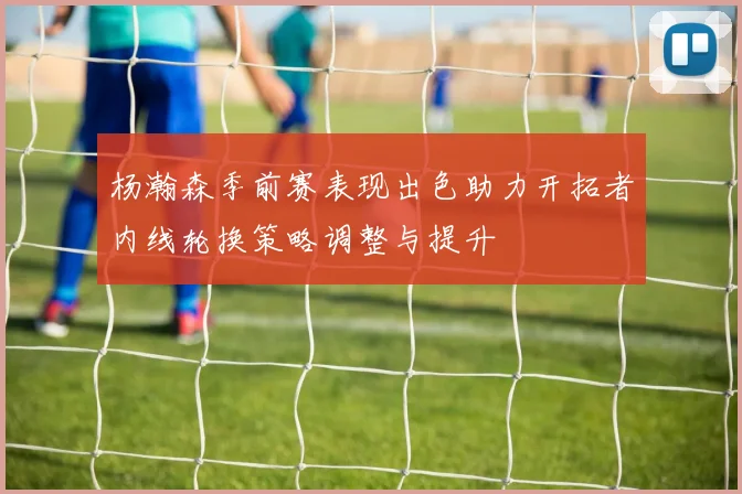 杨瀚森季前赛表现出色助力开拓者内线轮换策略调整与提升