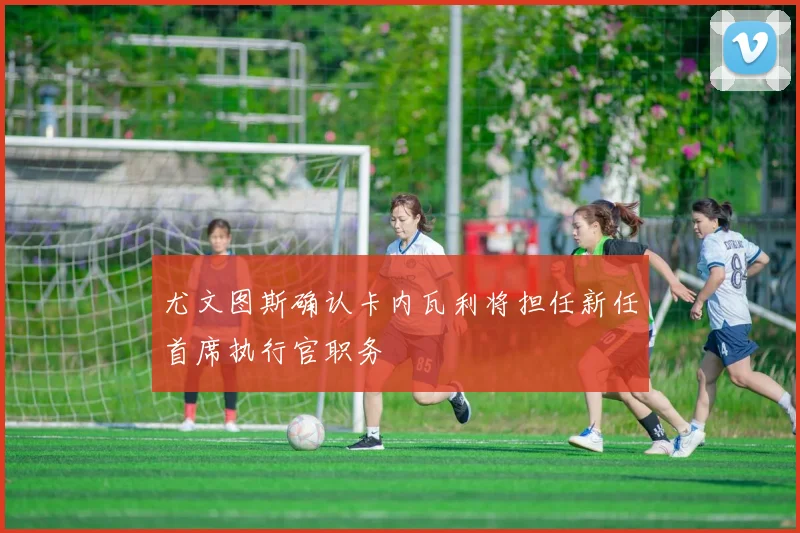 尤文图斯确认卡内瓦利将担任新任首席执行官职务