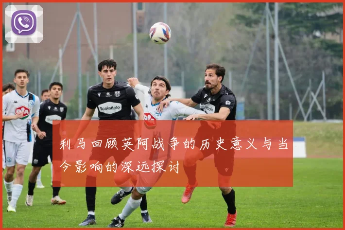 利马回顾英阿战争的历史意义与当今影响的深远探讨