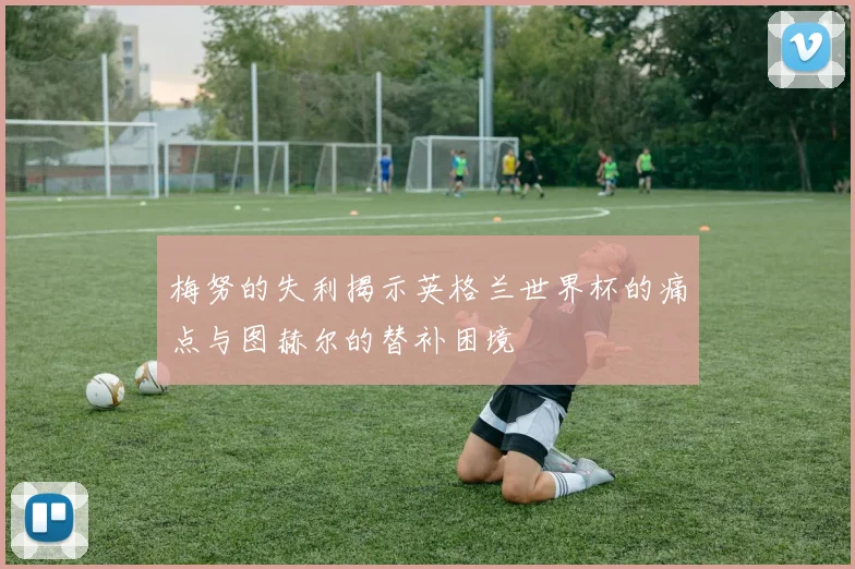 梅努的失利揭示英格兰世界杯的痛点与图赫尔的替补困境