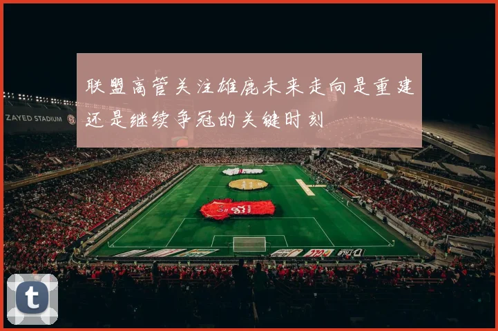 联盟高管关注雄鹿未来走向是重建还是继续争冠的关键时刻