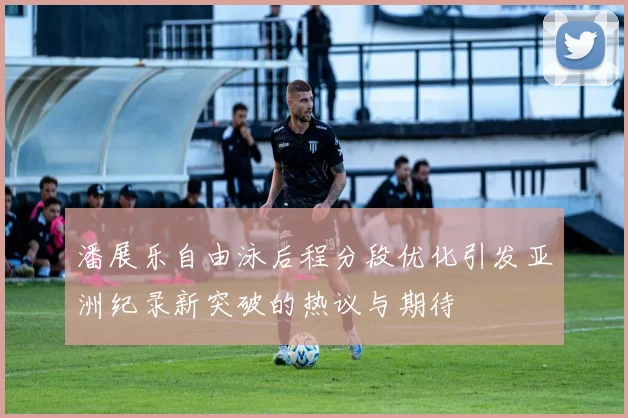 潘展乐自由泳后程分段优化引发亚洲纪录新突破的热议与期待