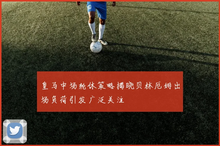 皇马中场轮休策略揭晓贝林厄姆出场负荷引发广泛关注