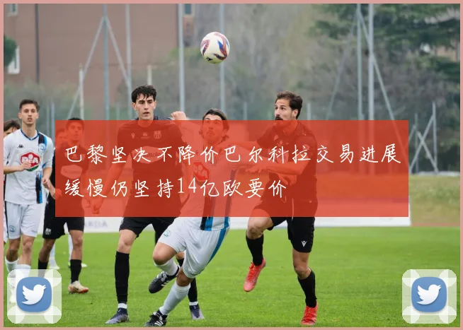 巴黎坚决不降价巴尔科拉交易进展缓慢仍坚持14亿欧要价