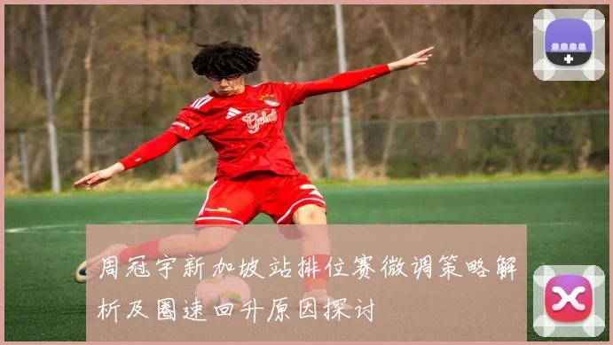 周冠宇新加坡站排位赛微调策略解析及圈速回升原因探讨