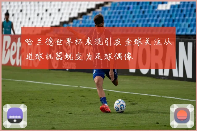 哈兰德世界杯表现引发全球关注从进球机器蜕变为足球偶像