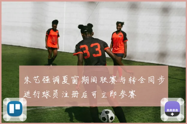 朱艺强调夏窗期间联赛与转会同步进行球员注册后可立即参赛